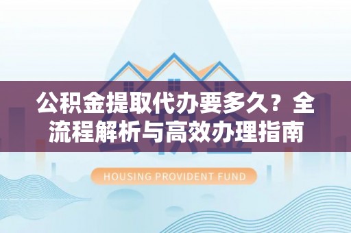 隆回公积金提取代办要多久？全流程解析与高效办理指南