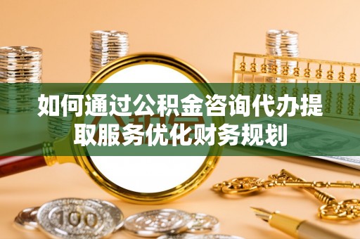 隆回如何通过公积金咨询代办提取服务优化财务规划