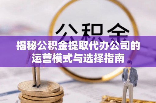 隆回揭秘公积金提取代办公司的运营模式与选择指南