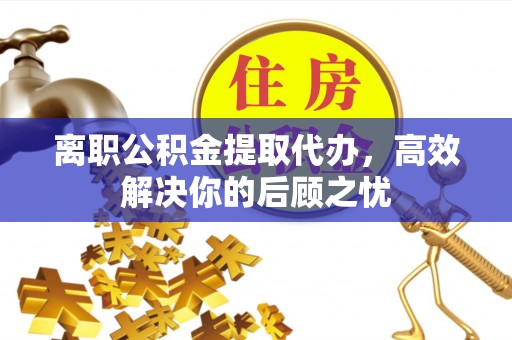 隆回离职公积金提取代办，高效解决你的后顾之忧