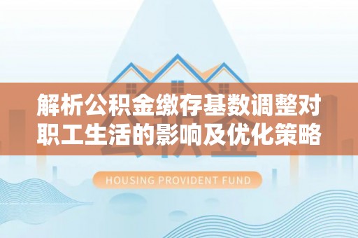 隆回解析公积金缴存基数调整对职工生活的影响及优化策略