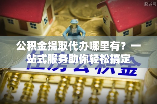隆回公积金提取代办哪里有？一站式服务助你轻松搞定