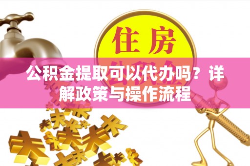 隆回公积金提取可以代办吗？详解政策与操作流程