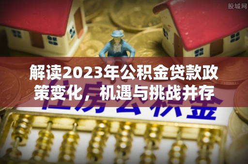 隆回解读2023年公积金贷款政策变化，机遇与挑战并存