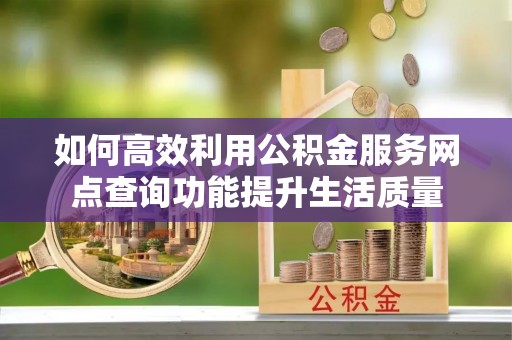 隆回如何高效利用公积金服务网点查询功能提升生活质量