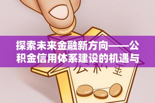 隆回探索未来金融新方向——公积金信用体系建设的机遇与挑战
