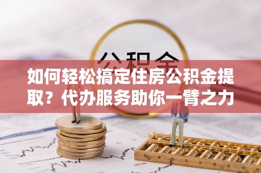隆回如何轻松搞定住房公积金提取？代办服务助你一臂之力