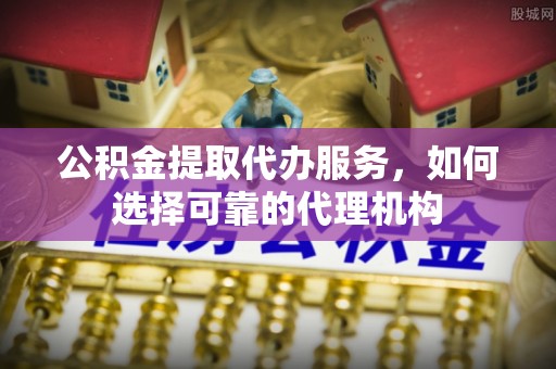 隆回公积金提取代办服务，如何选择可靠的代理机构