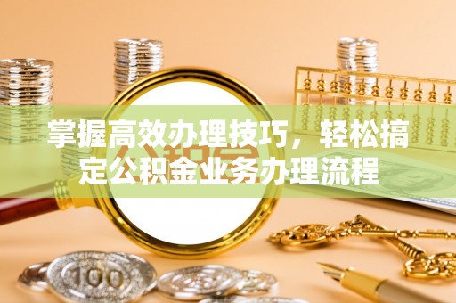 隆回掌握高效办理技巧，轻松搞定公积金业务办理流程