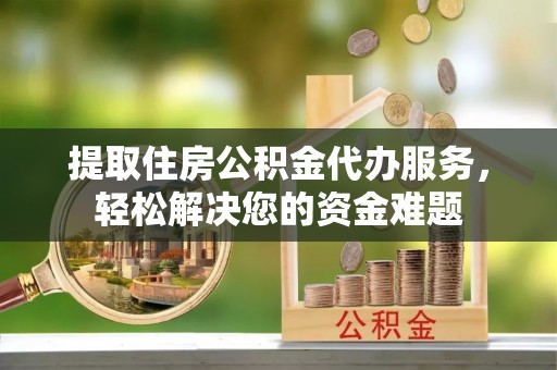 隆回提取住房公积金代办服务，轻松解决您的资金难题