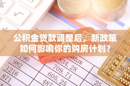 隆回公积金贷款调整后，新政策如何影响你的购房计划？