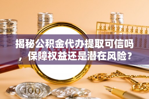 隆回揭秘公积金代办提取可信吗，保障权益还是潜在风险？