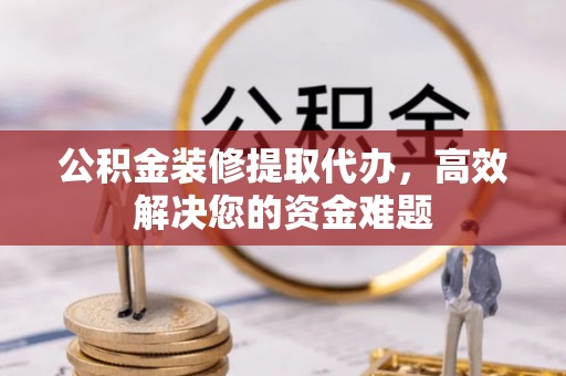 隆回公积金装修提取代办，高效解决您的资金难题