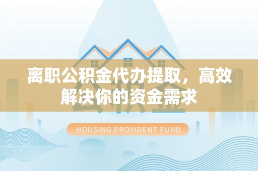 隆回离职公积金代办提取，高效解决你的资金需求