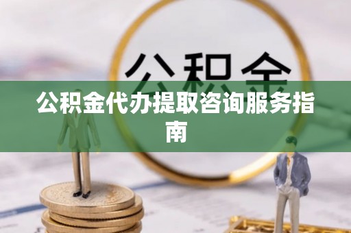 隆回公积金代办提取咨询服务指南