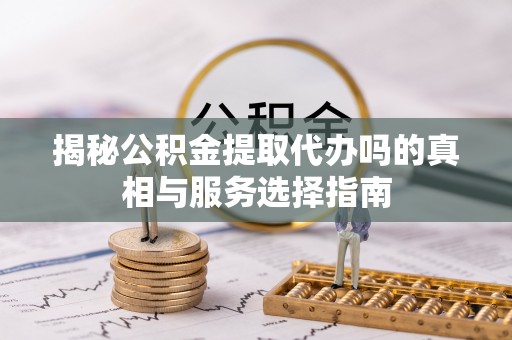 隆回揭秘公积金提取代办吗的真相与服务选择指南