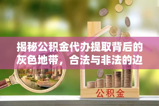 隆回揭秘公积金代办提取背后的灰色地带，合法与非法的边界