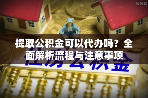 隆回提取公积金可以代办吗？全面解析流程与注意事项