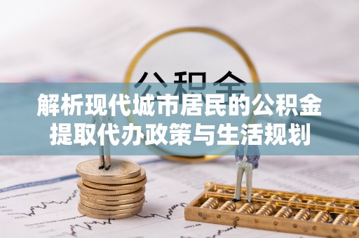 隆回解析现代城市居民的公积金提取代办政策与生活规划
