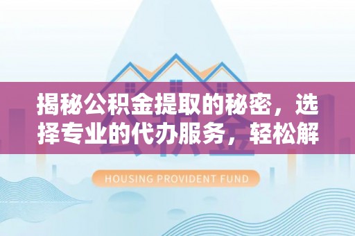 隆回揭秘公积金提取的秘密，选择专业的代办服务，轻松解决你的难题