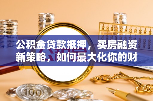 隆回公积金贷款抵押，买房融资新策略，如何最大化你的财务自由