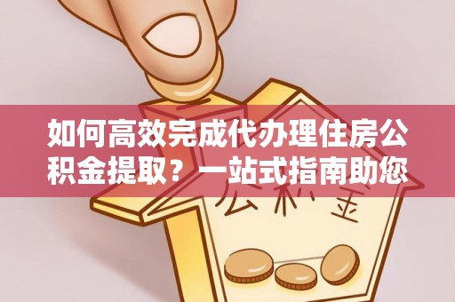 隆回如何高效完成代办理住房公积金提取？一站式指南助您轻松搞定