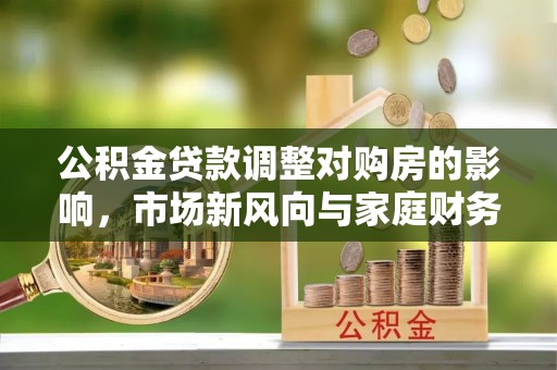 隆回公积金贷款调整对购房的影响，市场新风向与家庭财务规划