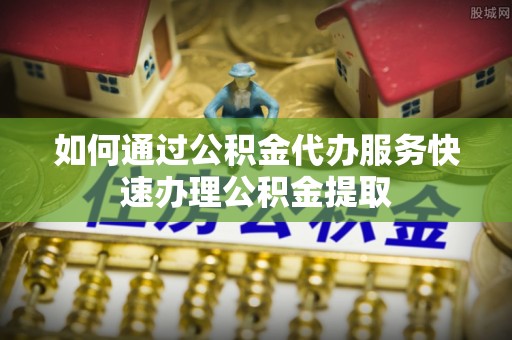 隆回如何通过公积金代办服务快速办理公积金提取