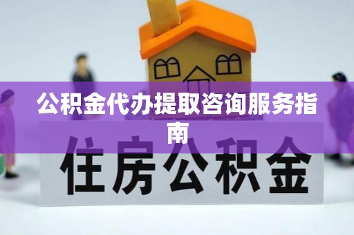 隆回公积金代办提取咨询服务指南