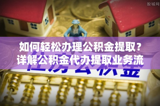 隆回如何轻松办理公积金提取？详解公积金代办提取业务流程与优势