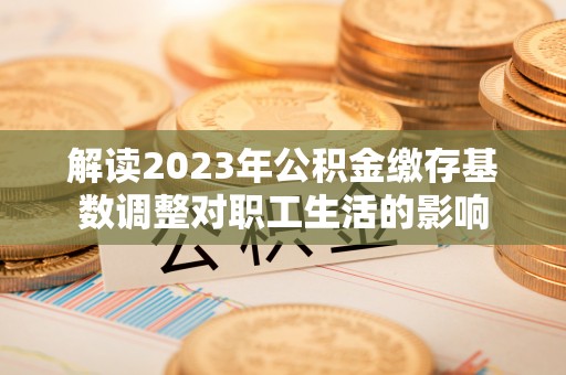 隆回解读2023年公积金缴存基数调整对职工生活的影响