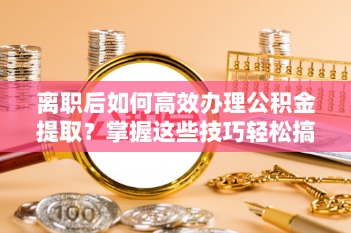 隆回离职后如何高效办理公积金提取？掌握这些技巧轻松搞定