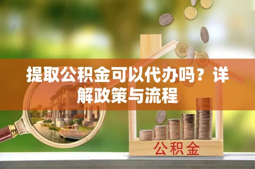 隆回提取公积金可以代办吗？详解政策与流程