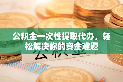 隆回公积金一次性提取代办，轻松解决你的资金难题