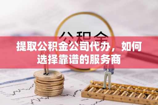 隆回提取公积金公司代办，如何选择靠谱的服务商