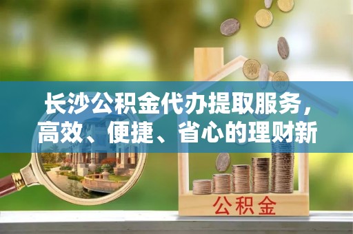 隆回长沙公积金代办提取服务，高效、便捷、省心的理财新选择