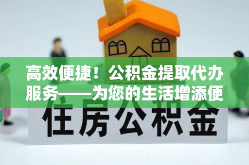 隆回高效便捷！公积金提取代办服务——为您的生活增添便利