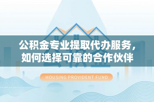 隆回公积金专业提取代办服务，如何选择可靠的合作伙伴