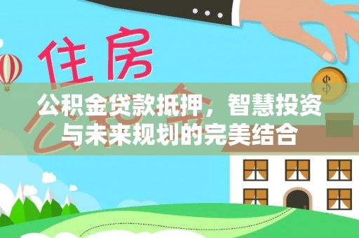 隆回公积金贷款抵押，智慧投资与未来规划的完美结合