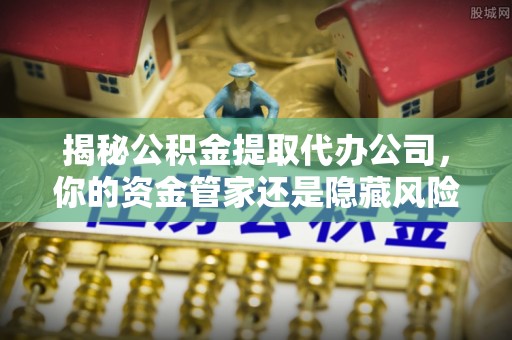 隆回揭秘公积金提取代办公司，你的资金管家还是隐藏风险？