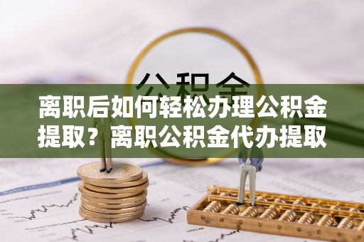 隆回离职后如何轻松办理公积金提取？离职公积金代办提取全攻略