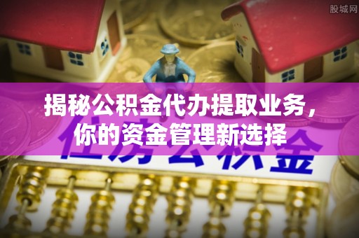 隆回揭秘公积金代办提取业务，你的资金管理新选择