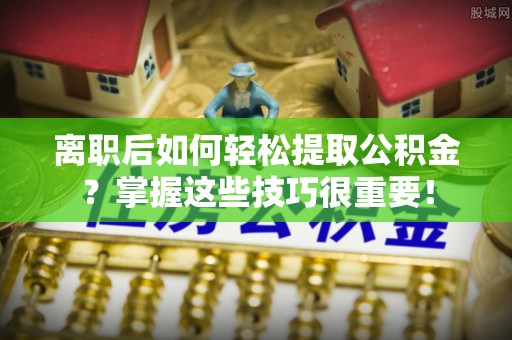 隆回离职后如何轻松提取公积金？掌握这些技巧很重要！