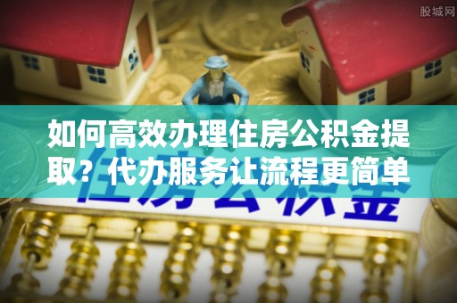 隆回如何高效办理住房公积金提取？代办服务让流程更简单