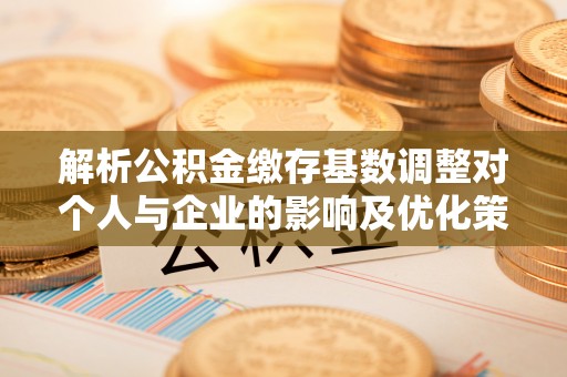 隆回解析公积金缴存基数调整对个人与企业的影响及优化策略