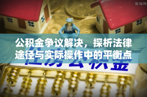 隆回公积金争议解决，探析法律途径与实际操作中的平衡点