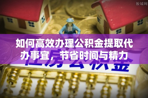隆回如何高效办理公积金提取代办事宜，节省时间与精力