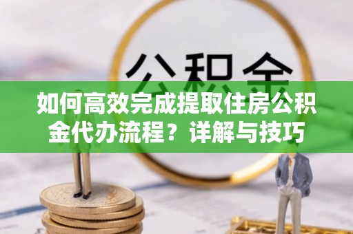 隆回如何高效完成提取住房公积金代办流程？详解与技巧