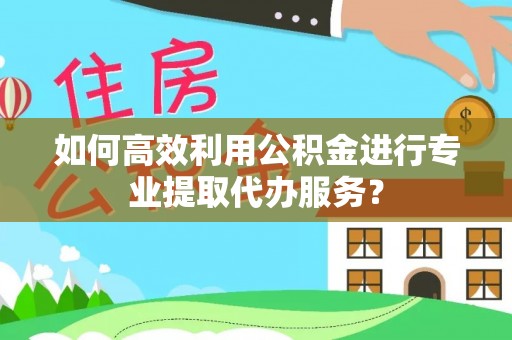 隆回如何高效利用公积金进行专业提取代办服务？