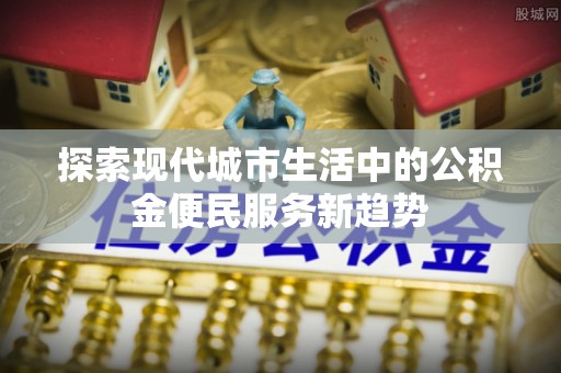 隆回探索现代城市生活中的公积金便民服务新趋势